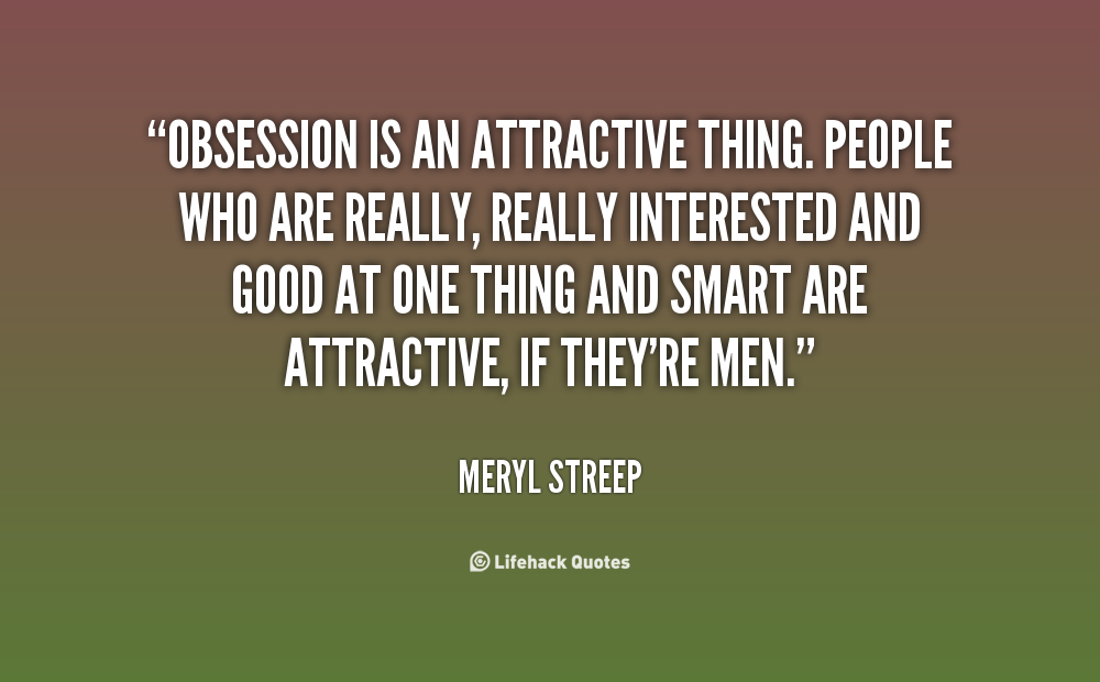 Obsession is an attractive thing. People who are really, really interested and good at one thing and smart are attractive, if they're men. Meryl Streep
