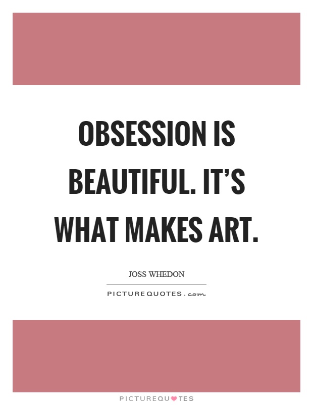 Obsession is beautiful. It’s what makes art. Joss Whedon