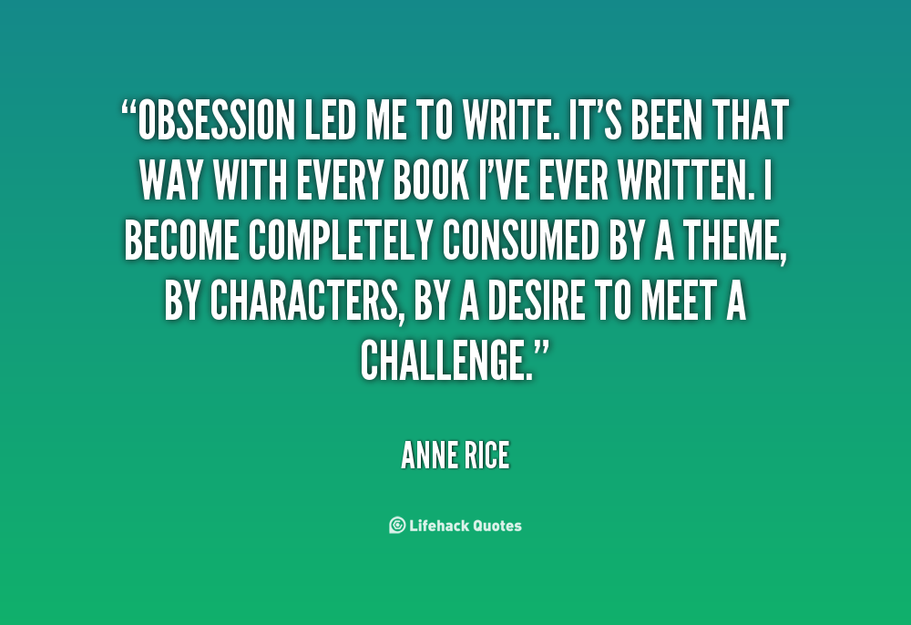 Obsession led me to write this book, and it’s been that way with every book I’ve ever written. I become completely consumed by a theme, by characters, by a … Anne Rice