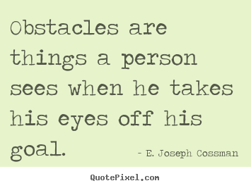 Obstacles are things a person sees when he takes his eyes off his goal. E. Joseph Cossman