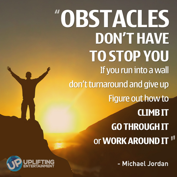 Obstacles don't have to stop you. If you run into a wall, don't turn around and give up. Figure out how to climb it, go through it, or work around it. Michael Jordan