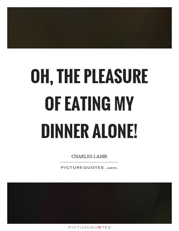 Oh, the pleasure of eating my dinner alone! Charles Lamb