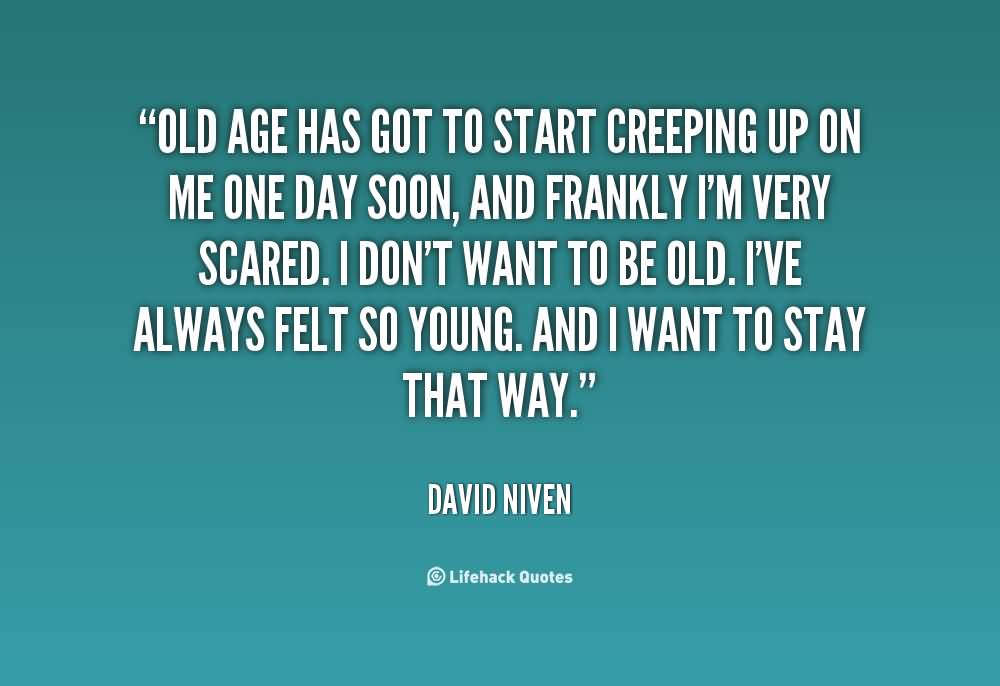 Old age has got to start creeping up on me one day soon, and frankly I'm very scared. I don't want to be old. I've always felt so young. And I want to stay that way ... David Niven
