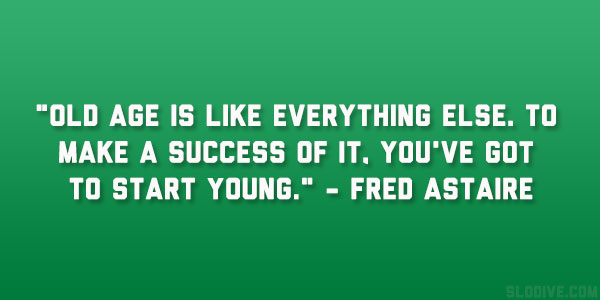 Old age is like everything else. To make a success of it, you’ve got to start young. Fred Astaire