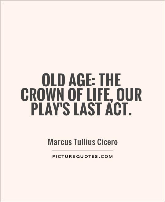 Old age the crown of life, our play’s last act. Marcus Tullius Cicero