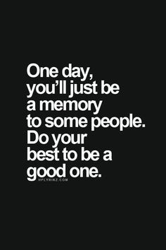 One day, you’ll be just a memory for some people. Do your best to be a good one