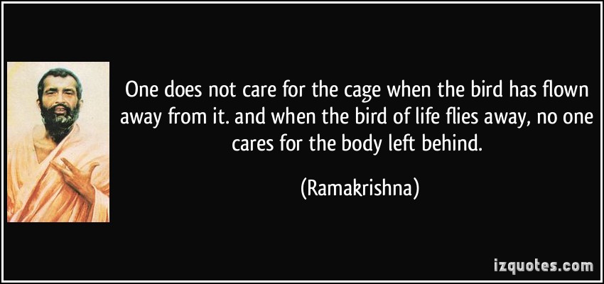 One does not care for the cage when the bird has flown away from it. and when the bird of life flies away, no one cares for the body left behind. Ramakrishna