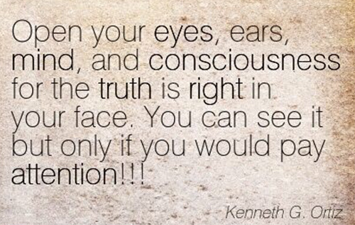 Open Your Eyes, Ears, Mind, And Consciousness For The Truth Is Right In Your Face. You Can See It But Only If You Would Pay Attention!!!. Kenneth G. Ortiz