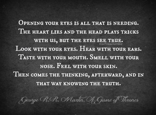 Opening your eyes is all that is needing. The heart lies and the head plays tricks with us, but the eyes see true. Look with your eyes. Hear with your ears... George R.R. Martin