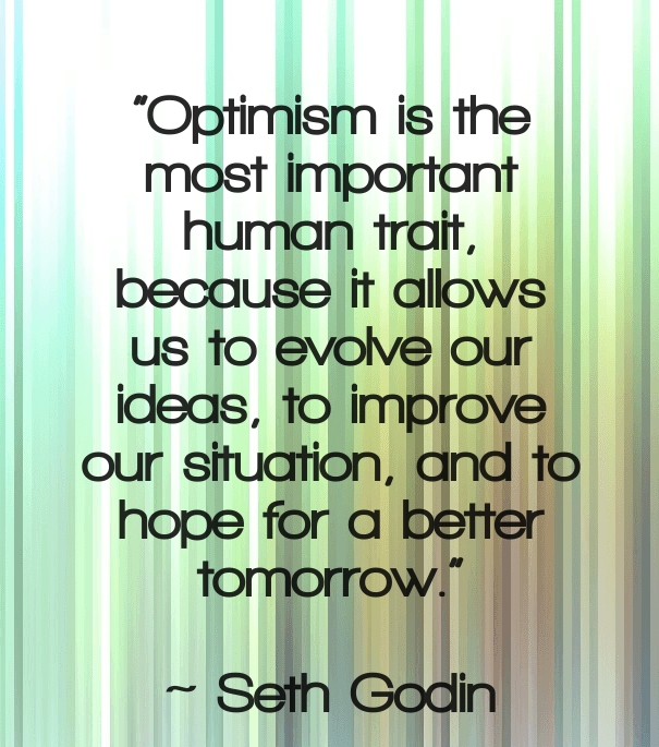 Optimism is the most important human trait, because it allows us to evolve our ideas, to improve our situation, and to hope for a better tomorrow. Seth Godin