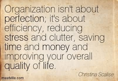 Organization isn't about perfection; it's about efficiency, reducing stress and clutter, saving time and money and improving your overall quality of life. Christina Scalrse