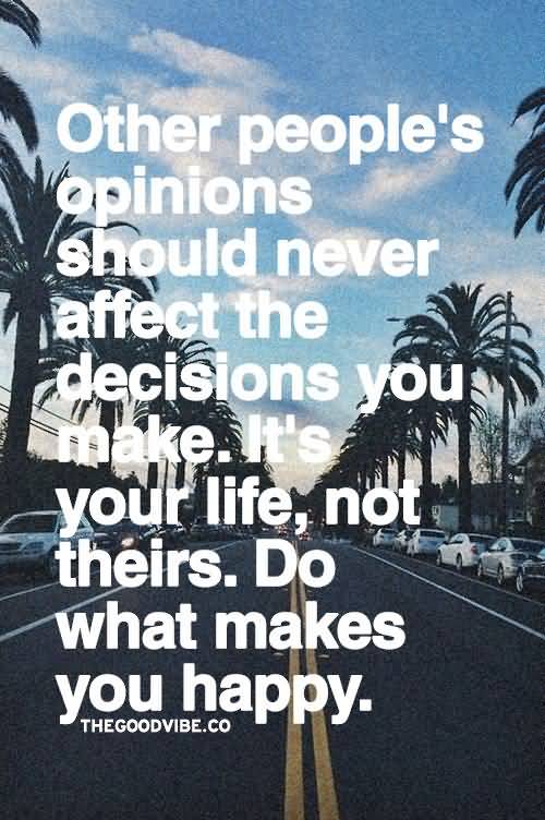Other people's opinions should never affect the decisions you make. It's your life, not theirs. Do what makes you happy
