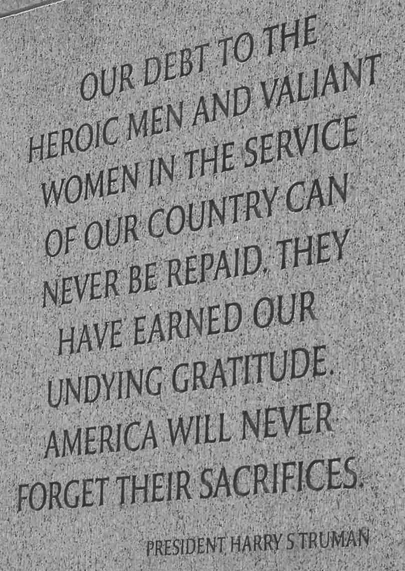 Our debt to the heroic men and valiant women in the service of our country can never be ... America will never forget their sacrifices.  Harry S Truman