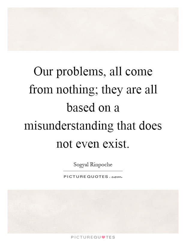 Our problems, all come from nothing; they are all based on a misunderstanding that does not even exist. Sogyal Rinpoche