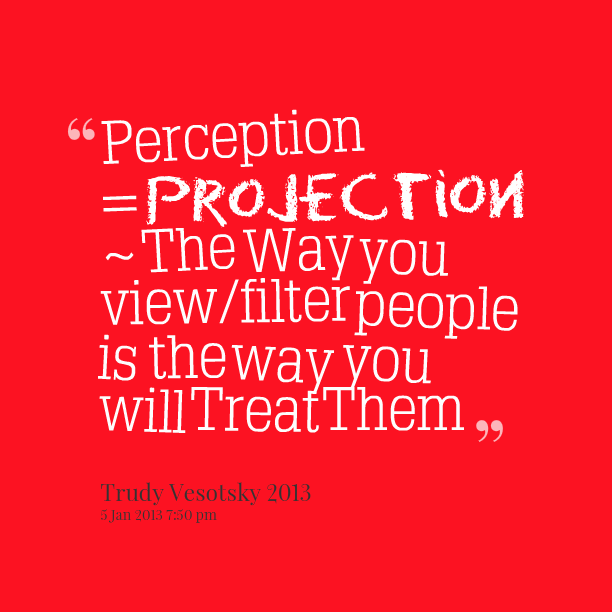 PERCEPTION = Projection ~ The way you view-filter people is the way you will treat them