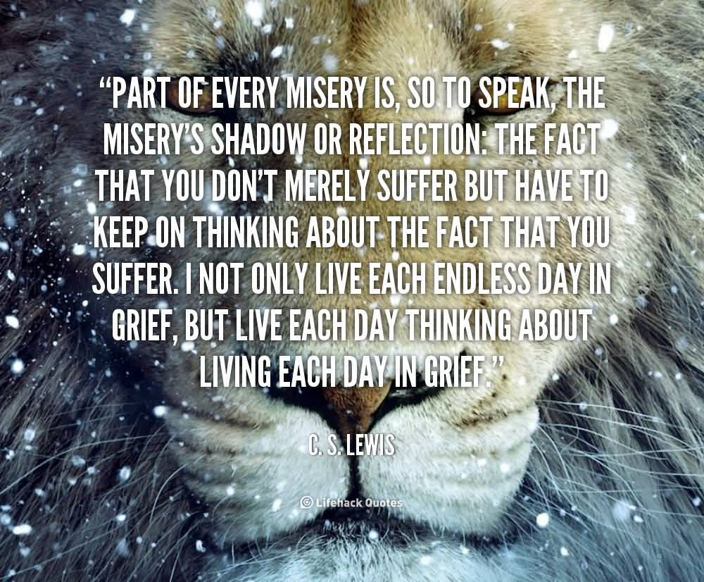 Part of every misery is, so to speak, the misery's shadow or reflection the fact that you don't merely suffer but have to keep on thinking about the fact that you ... C. S. Lewis