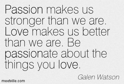 Passion makes us stronger than we are. Love makes us better than we are. Be passionate about the things you love. Galen Watson