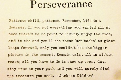 Patience child, patience. Remember, life is a journey. If you got everything you wanted all at once there’d be no point to living. Enjoy the ride… Jackson Kiddard