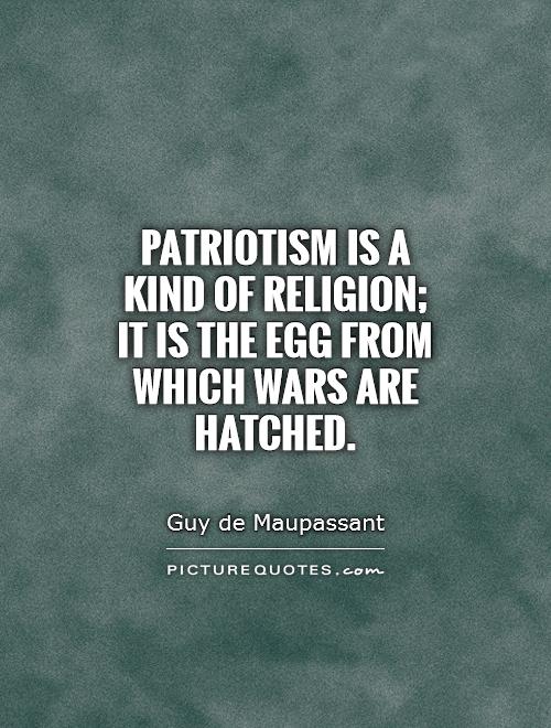Patriotism is a kind of religion; it is the egg from which wars are hatched. Guy de Maupassant