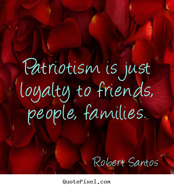 Patriotism is just loyalty to friends, people, families. Robert Santos