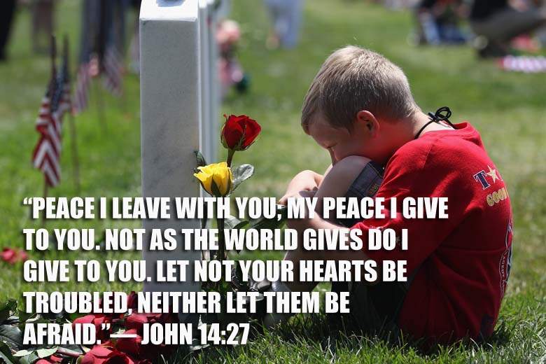 Peace I leave with you; my peace I give to you. Not as the world gives do I give to you. Let not your hearts be troubled neither let them be afraid. John