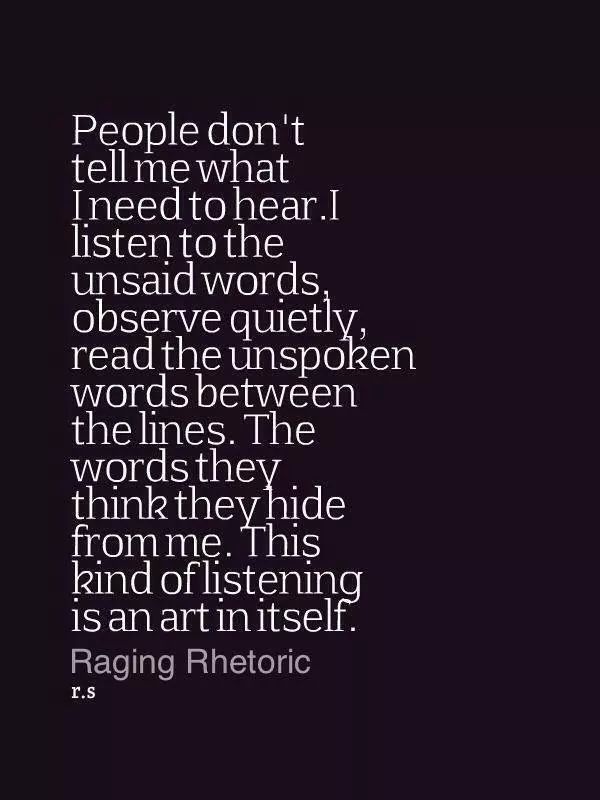 People don't tell me what i need to hear. I listen to the unsaid words,observe quietly ,read the unspoken words between the lines.The words they think ,they hide ... Raging Rhetoric