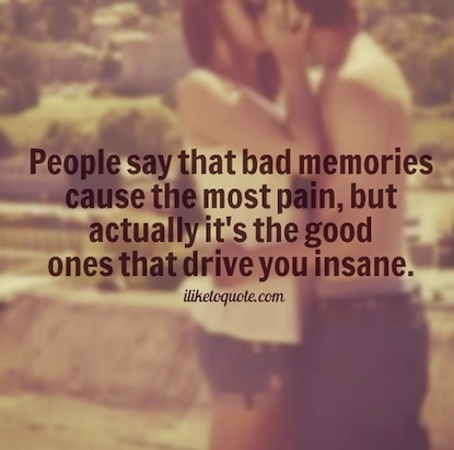 People say that bad memories cause the most pain, but actually it’s the good ones that drive you insane