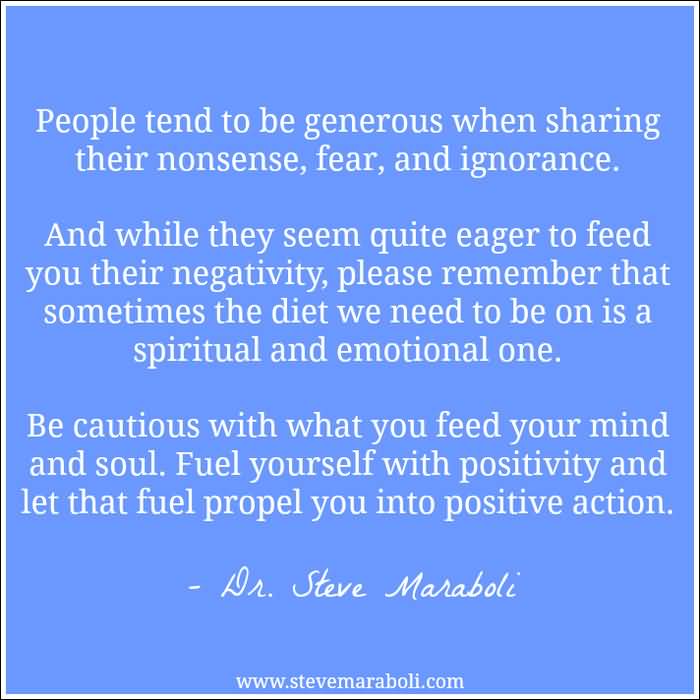 People tend to be generous when sharing their nonsense, fear, and ignorance. And while they seem quite eager to feed you their negativity, please remember... Dr. Steve Maraboli