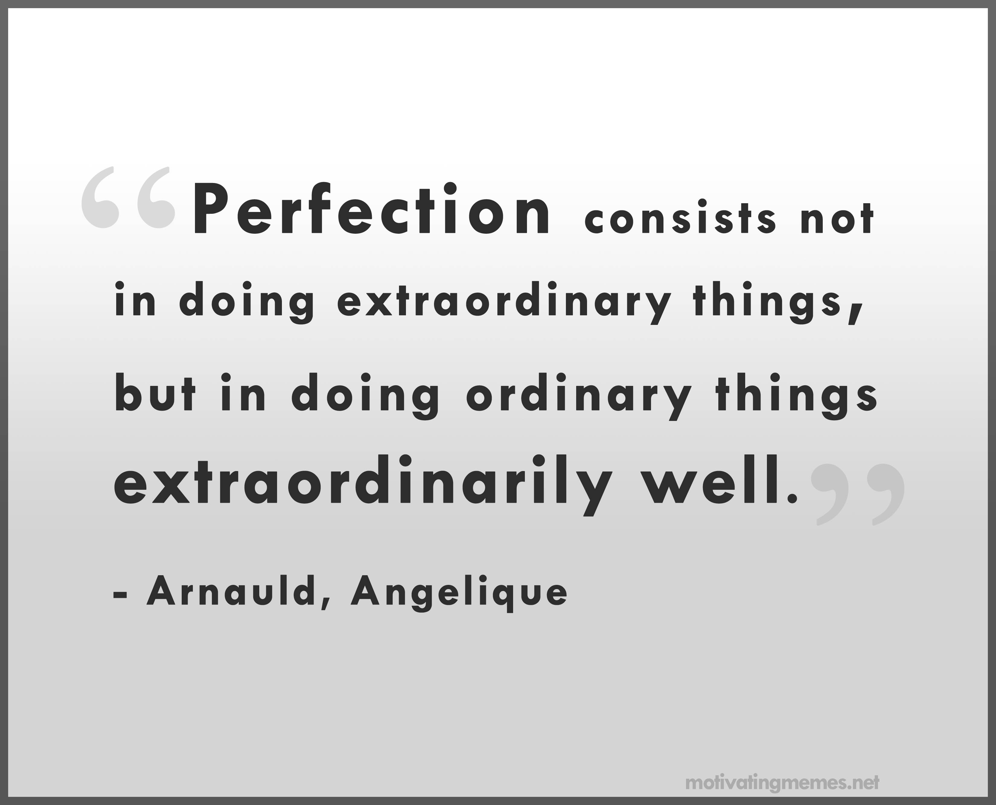 Perfection consists not in doing extraordinary things, but in doing ordinary things extraordinarily well. Angelique Arnauld
