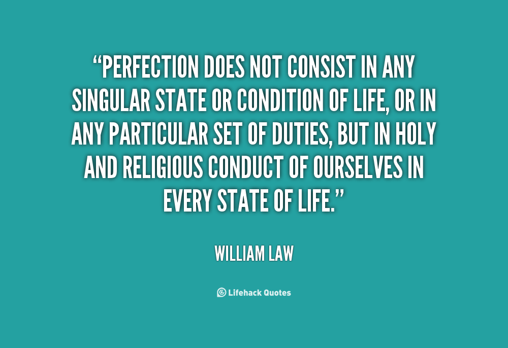 Perfection does not consist in any singular state or condition of life, or in any particular set of duties, but in holy and religious conduct of ourselves in every state ... William Law