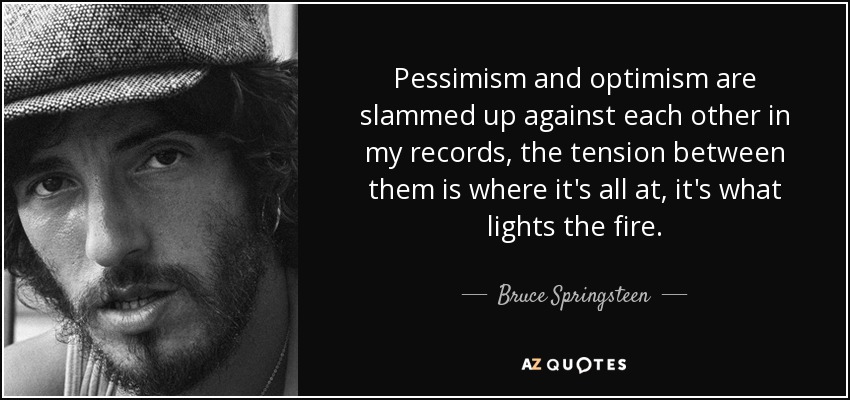 Pessimism and optimism are slammed up against each other in my records, the tension between them is ... Bruce Springsteen
