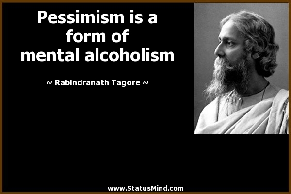 Pessimism is a form of mental alcoholism. Rabindranath Tagore