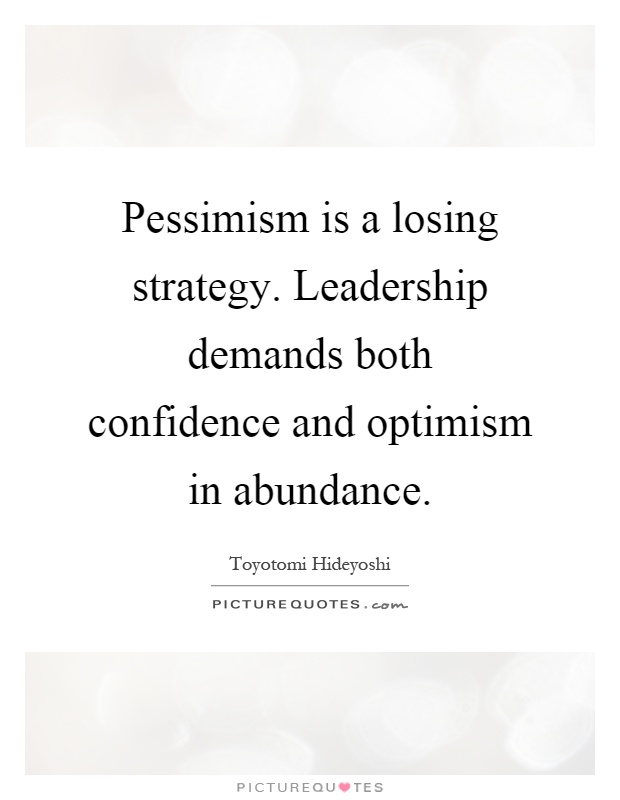 Pessimism is a losing strategy. Leadership demands both confidence and optimism in abundance. Toyotomi Hideyoshi