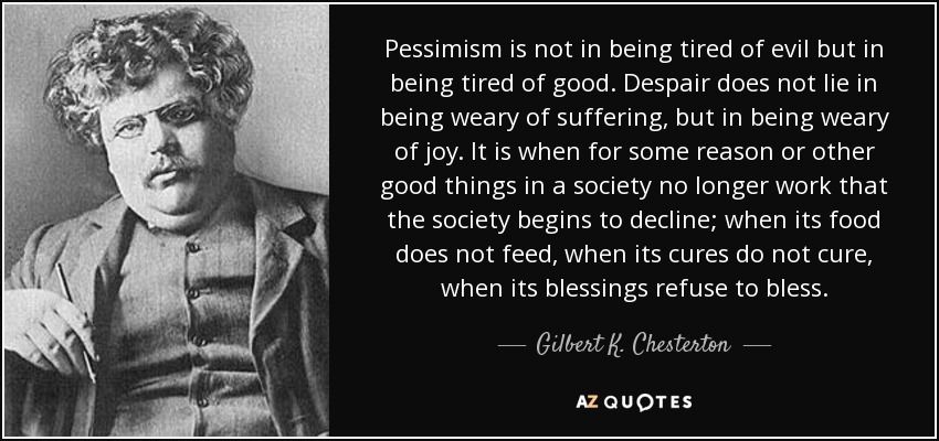 Pessimism is not in being tired of evil but in being tired of good. Despair does not lie in being weary of suffering, but in being weary of joy. It is when for some ... Gilbert K. Chesterton