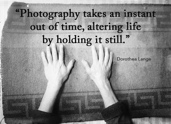 Photography takes an instant out of time, altering life by holding it still. Dorothea Lange