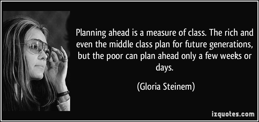 Planning ahead is a measure of class. The rich and even the middle class plan for future generations, but the poor can plan ahead only a few weeks or days. Gloria Steinem