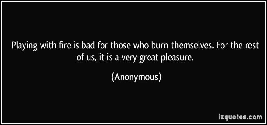 Playing with fire is bad for those who burn themselves. For the rest of us, it is a very great pleasure