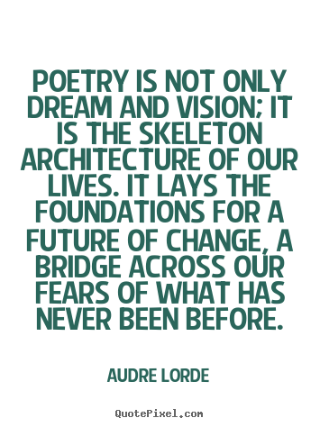 Poetry is not only dream and vision; it is the skeleton architecture of our lives. It lays the foundations for a future of change, a bridge across our fears of what has ... Audre Lorde