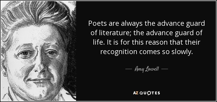 Poets are always the advance guard of literature; the advance guard of life. It is for this reason that their recognition comes so slowly. Amy Lowell