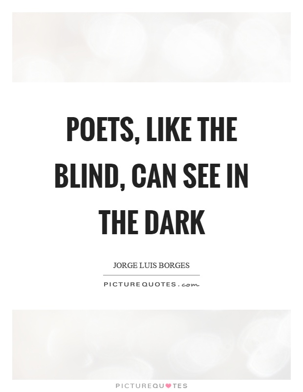 Poets, like the blind, can see in the dark. Jorge Luis Borges