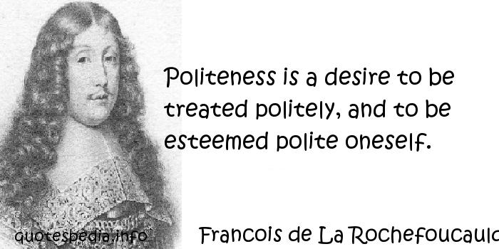 Politeness is a desire to be treated politely, and to be esteemed polite oneself. Francois de La Rochefoucauld