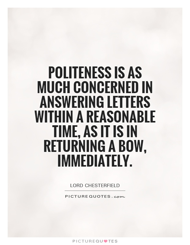 Politeness is as much concerned in answering letters within a reasonable time, as it is in returning a bow, immediately. Lord Chesterfield