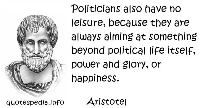 Politicians also have no leisure, because they are always aiming at something beyond political life itself, power and glory, or happiness. Aristotle