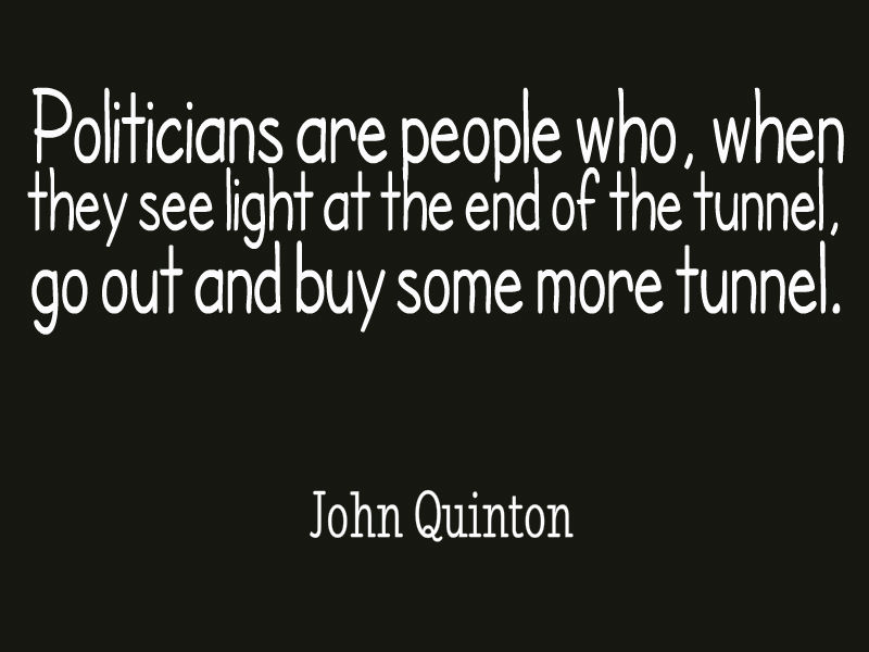 Politicians are people who, when they see light at the end of the tunnel, go out and buy some more tunnel. John Quinton