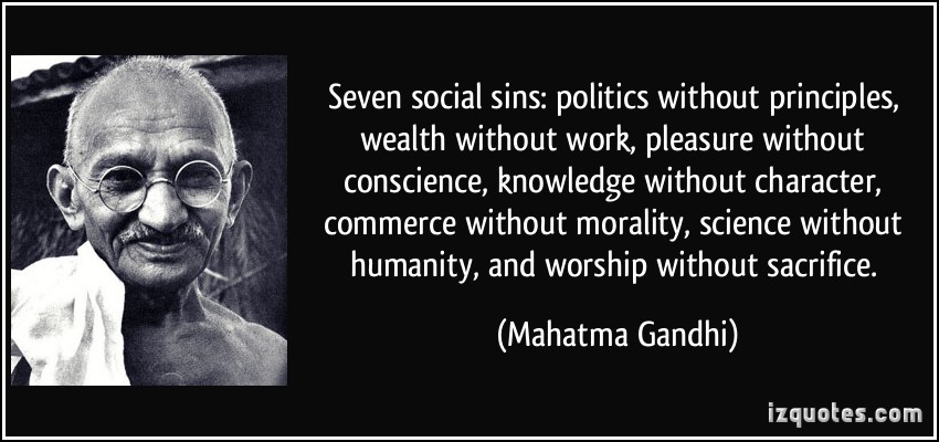 Politics without principles. Wealth without work. Pleasure without conscience. Knowledge without character. Commerce without morality,science...Mahatma Gandhi