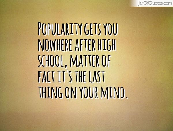 Popularity gets you nowhere after high school, matter of fact it's the last thing on your mind