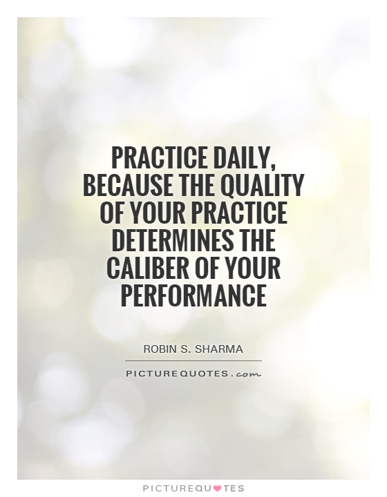 Practice daily, because the quality of your practice determines the Caliber of your performance. Robin Sharma