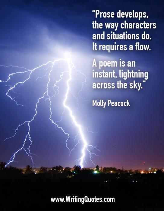 Prose develops, the way characters and situations do. It requires a flow. A poem is an instant, lightning across the sky. Molly Peacock