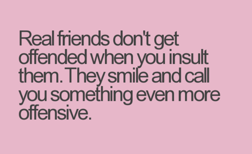 Real friends don't get offended when you insult them. They smile and call you something even more offensive