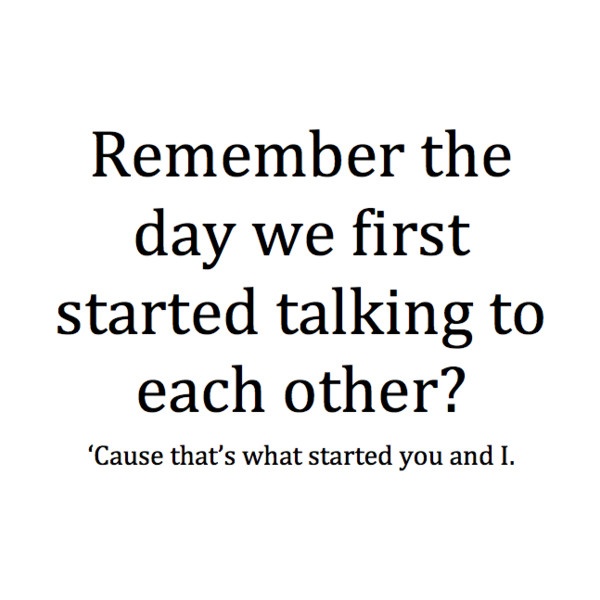 Remember the day we first started talking to each other1 Cause that's what started you and i